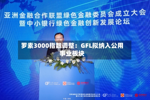 罗素3000指数调整：GFL拟纳入公用事业板块