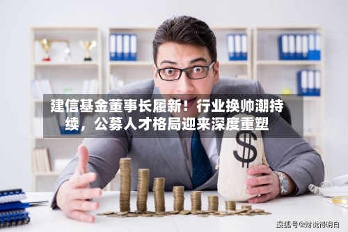 建信基金董事长履新！行业换帅潮持续，公募人才格局迎来深度重塑-第3张图片