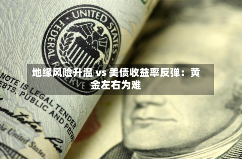 地缘风险升温 vs 美债收益率反弹:黄金左右为难-第3张图片